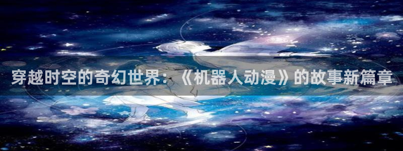 樱花动漫 动漫：穿越时空的奇幻世界：《机器人动漫》的故事新篇章
